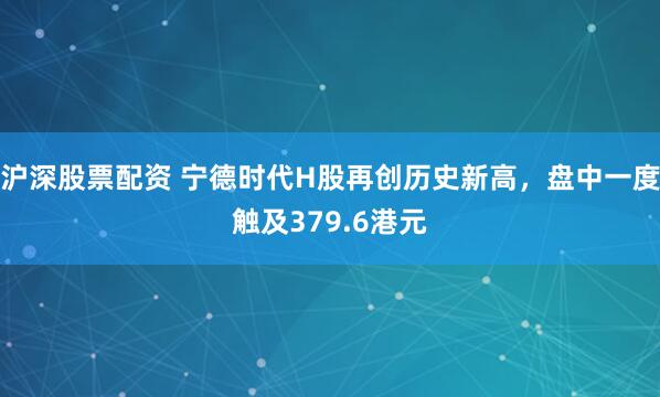 沪深股票配资 宁德时代H股再创历史新高，盘中一度触及379.6港元