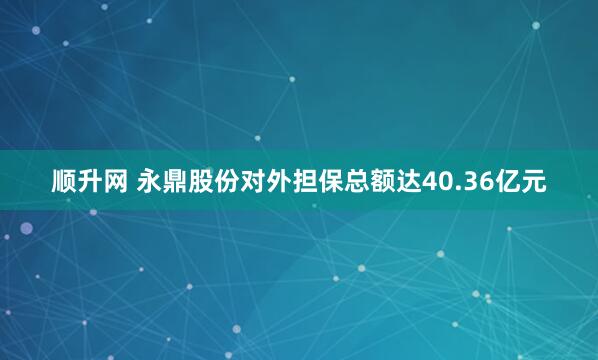 顺升网 永鼎股份对外担保总额达40.36亿元