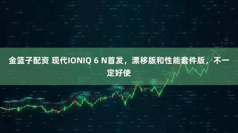 金篮子配资 现代IONIQ 6 N首发，漂移版和性能套件版，不一定好使