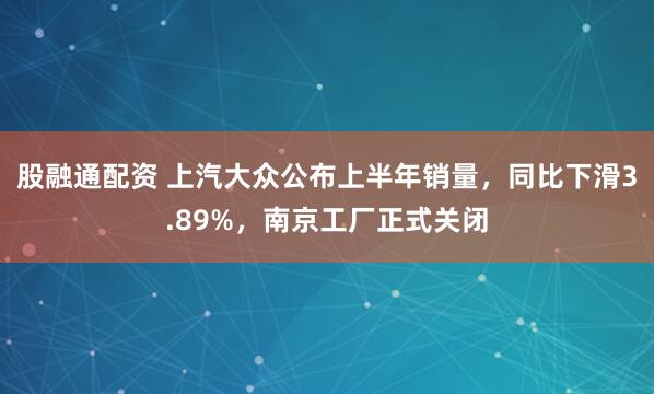 股融通配资 上汽大众公布上半年销量，同比下滑3.89%，南京工厂正式关闭