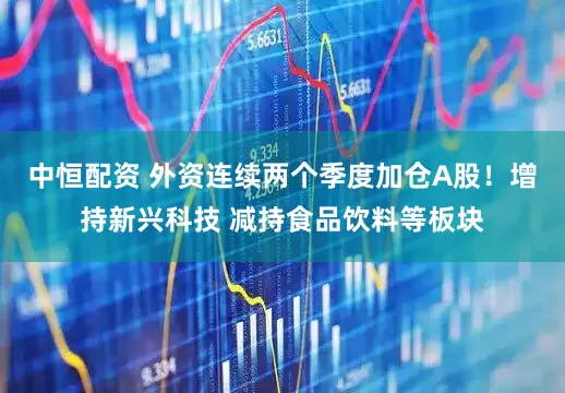 中恒配资 外资连续两个季度加仓A股！增持新兴科技 减持食品饮料等板块