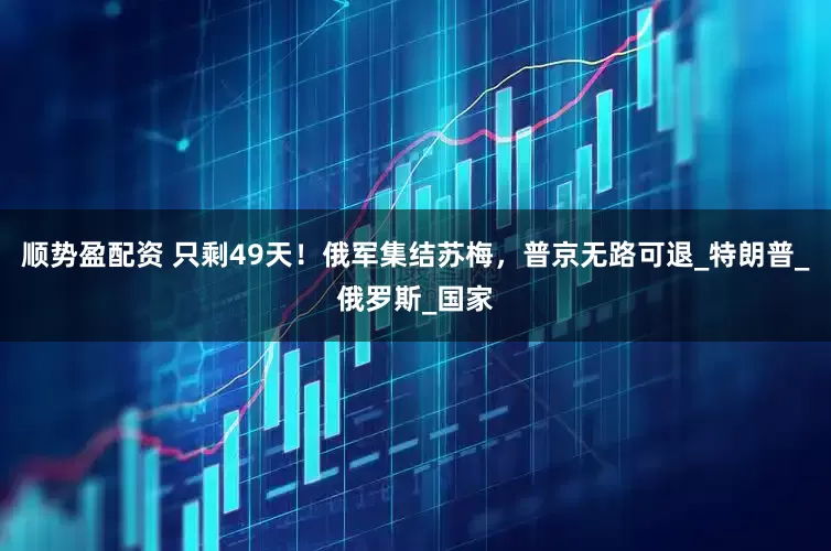 顺势盈配资 只剩49天！俄军集结苏梅，普京无路可退_特朗普_俄罗斯_国家