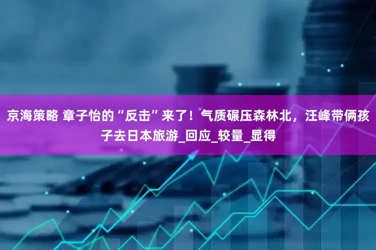 京海策略 章子怡的“反击”来了！气质碾压森林北，汪峰带俩孩子去日本旅游_回应_较量_显得