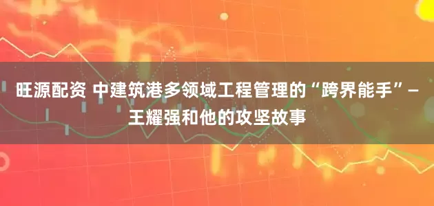 旺源配资 中建筑港多领域工程管理的“跨界能手”—王耀强和他的攻坚故事
