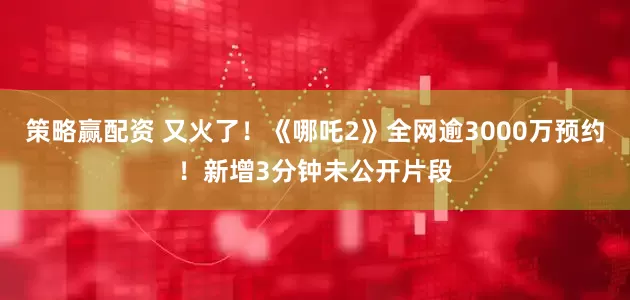 策略赢配资 又火了！《哪吒2》全网逾3000万预约！新增3分钟未公开片段