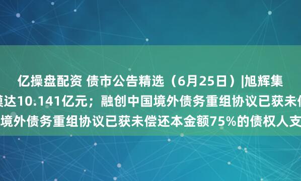 亿操盘配资 债市公告精选（6月25日）|旭辉集团子公司债务逾期规模达10.141亿元；融创中国境外债务重组协议已获未偿还本金额75%的债权人支持