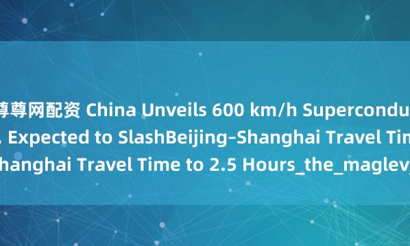 尊尊网配资 China Unveils 600 km/h Superconducting Maglev Train, Expected to SlashBeijing–Shanghai Travel Time to 2.5 Hours_the_maglev_train