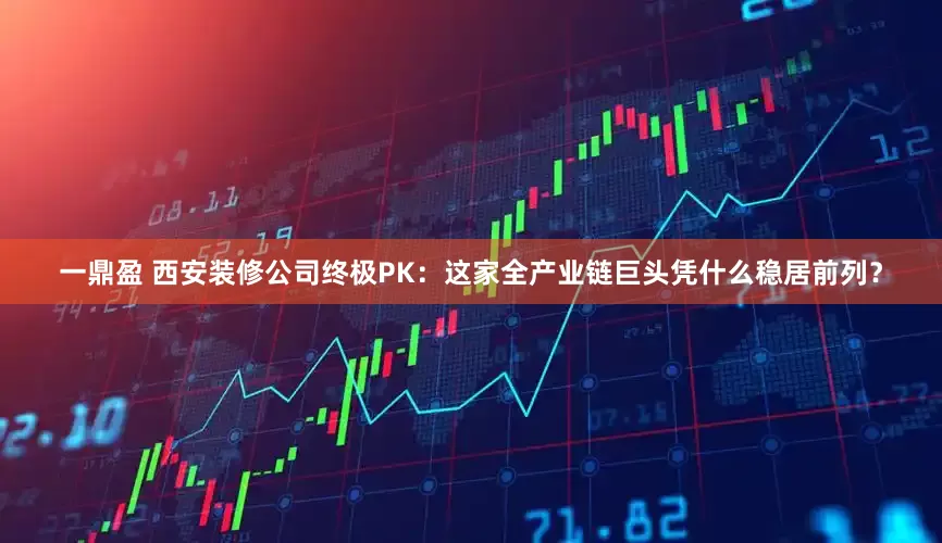 一鼎盈 西安装修公司终极PK:这家全产业链巨头凭什么稳居前列?