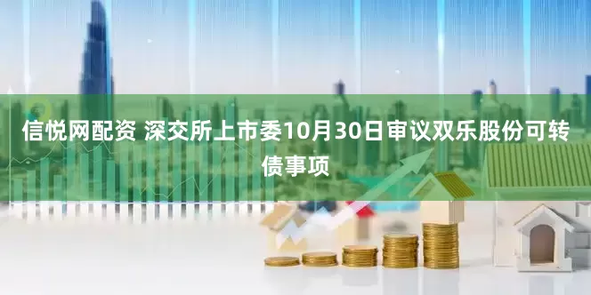 信悦网配资 深交所上市委10月30日审议双乐股份可转债事项