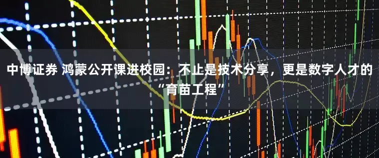 中博证券 鸿蒙公开课进校园：不止是技术分享，更是数字人才的“育苗工程”