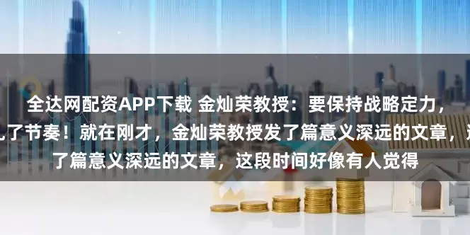 全达网配资APP下载 金灿荣教授：要保持战略定力，不要被外边的变化带乱了节奏！就在刚才，金灿荣教授发了篇意义深远的文章，这段时间好像有人觉得