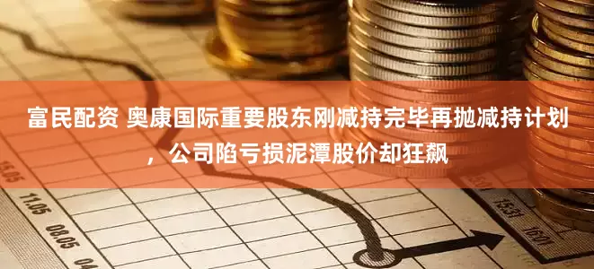 富民配资 奥康国际重要股东刚减持完毕再抛减持计划，公司陷亏损泥潭股价却狂飙