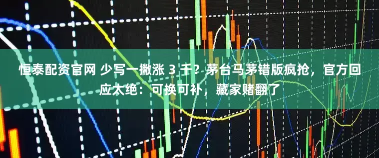 恒泰配资官网 少写一撇涨 3 千？茅台马茅错版疯抢，官方回应太绝：可换可补，藏家赌翻了