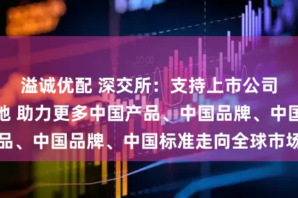 溢诚优配 深交所：支持上市公司开拓广阔新天地 助力更多中国产品、中国品牌、中国标准走向全球市场