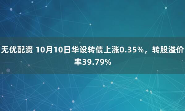 无优配资 10月10日华设转债上涨0.35%，转股溢价率39.79%