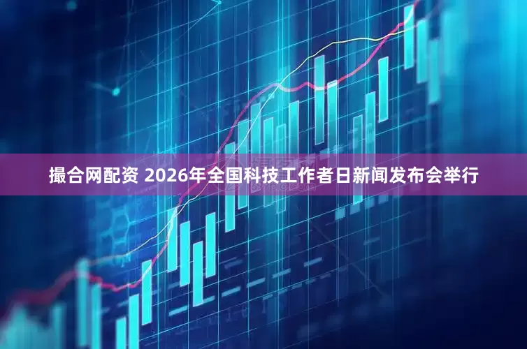 撮合网配资 2026年全国科技工作者日新闻发布会举行